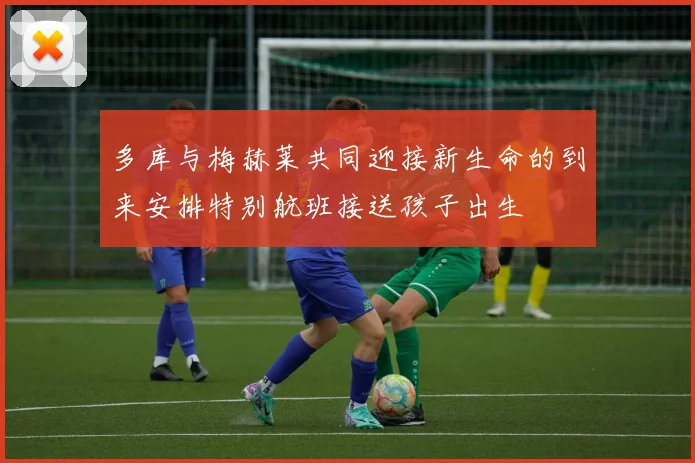多库与梅赫莱共同迎接新生命的到来安排特别航班接送孩子出生