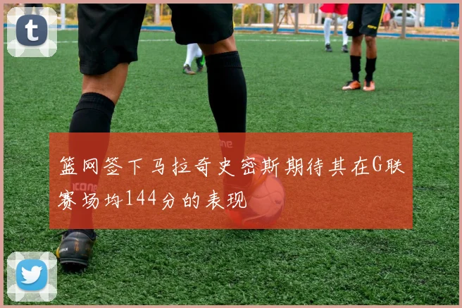 篮网签下马拉奇史密斯期待其在G联赛场均144分的表现