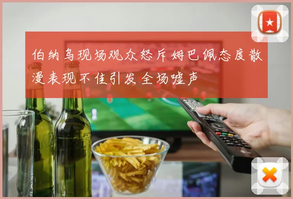 伯纳乌现场观众怒斥姆巴佩态度散漫表现不佳引发全场嘘声