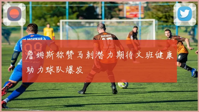詹姆斯称赞马刺潜力期待文班健康助力球队爆发