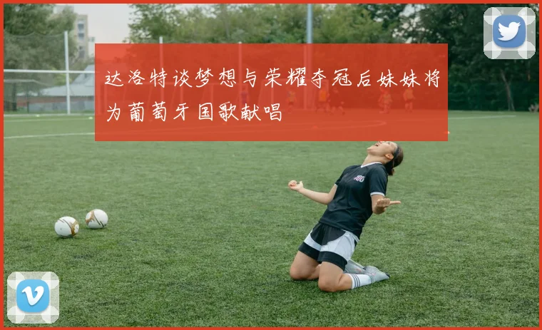 达洛特谈梦想与荣耀夺冠后妹妹将为葡萄牙国歌献唱