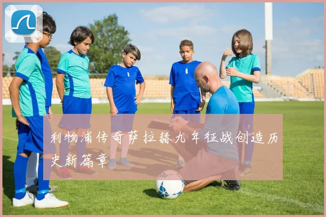 利物浦传奇萨拉赫九年征战创造历史新篇章