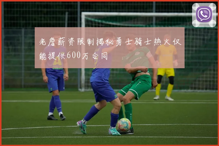 老詹薪资限制揭秘勇士骑士热火仅能提供600万合同
