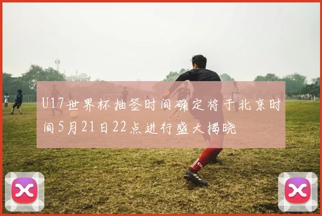 U17世界杯抽签时间确定将于北京时间5月21日22点进行盛大揭晓
