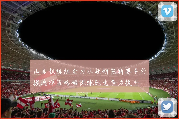 山东教练组全力以赴研究新赛季外援选择策略确保球队竞争力提升