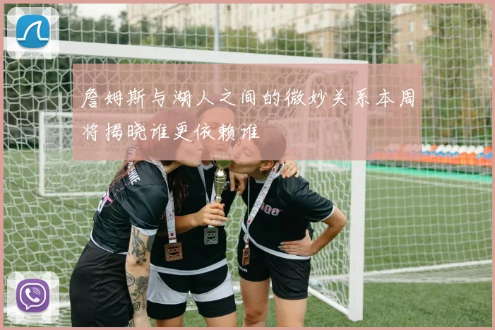 詹姆斯与湖人之间的微妙关系本周将揭晓谁更依赖谁