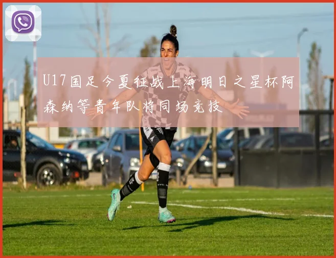 U17国足今夏征战上海明日之星杯阿森纳等青年队将同场竞技