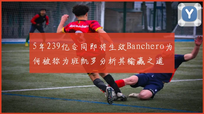 5年239亿合同即将生效Banchero为何被称为班凯罗分析其输赢之道