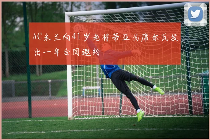 AC米兰向41岁老将蒂亚戈席尔瓦发出一年合同邀约