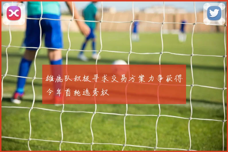 雄鹿队积极寻求交易方案力争获得今年首轮选秀权