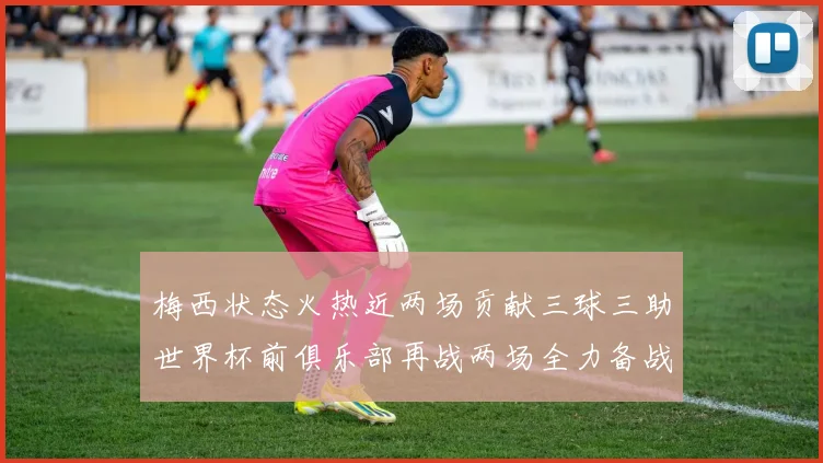 梅西状态火热近两场贡献三球三助世界杯前俱乐部再战两场全力备战大赛