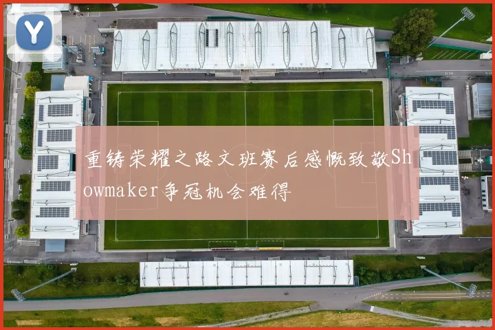 重铸荣耀之路文班赛后感慨致敬Showmaker争冠机会难得
